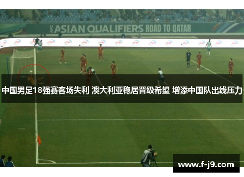 中国男足18强赛客场失利 澳大利亚稳居晋级希望 增添中国队出线压力