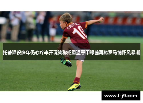 托蒂退役多年仍心痒半开玩笑称或重返意甲绿茵再掀罗马情怀风暴潮